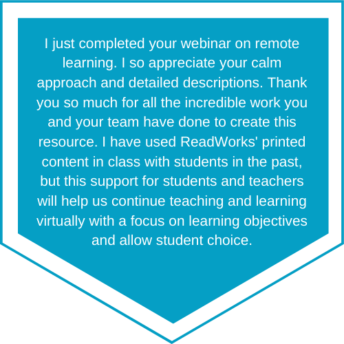 Quote reading: I just completed your webinar on remote learning. I so appreciate your calm approach and detailed descriptions. Thank you so much for all the incredible work you and your team have done to create this resource. I have used ReadWorks printed content in class with students in the past, but this support for students and teachers will help us continue teaching and learning virtually with a focus on learning objectives and allow student choice.